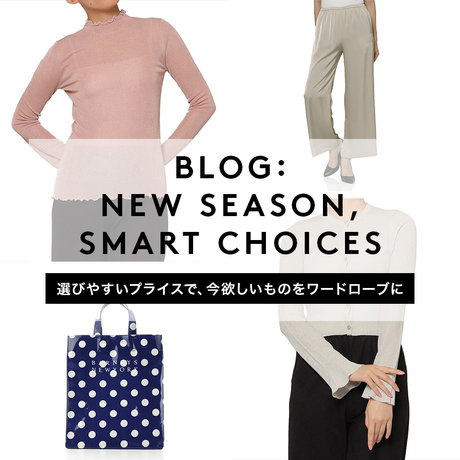 BLOG：NEW SEASON, SMART CHOICES　選びやすいプライスで、今欲しいものをワードローブに