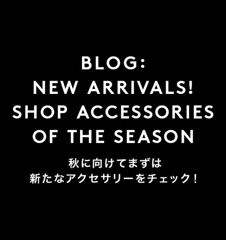 BLOG： NEW ARRIVALS！ SHOP ACCESSORIES OF THE SEASON 秋に向けてまずは新たなアクセサリーをチェック！