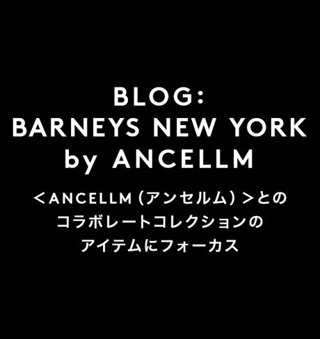 BLOG： BARNEYS NEW YORK by ANCELLM ＜ANCELLM（アンセルム）＞とのコラボレートコレクションのアイテムにフォーカス