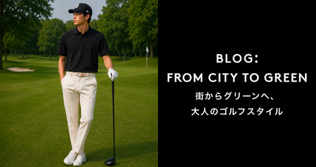 FROM CITY TO GREEN 街からグリーンへ、大人のゴルフスタイル