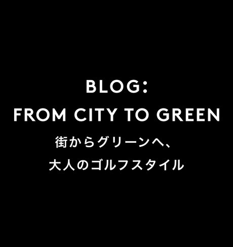 FROM CITY TO GREEN 街からグリーンへ、大人のゴルフスタイル